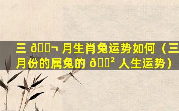 三 🐬 月生肖兔运势如何（三月份的属兔的 🌲 人生运势）